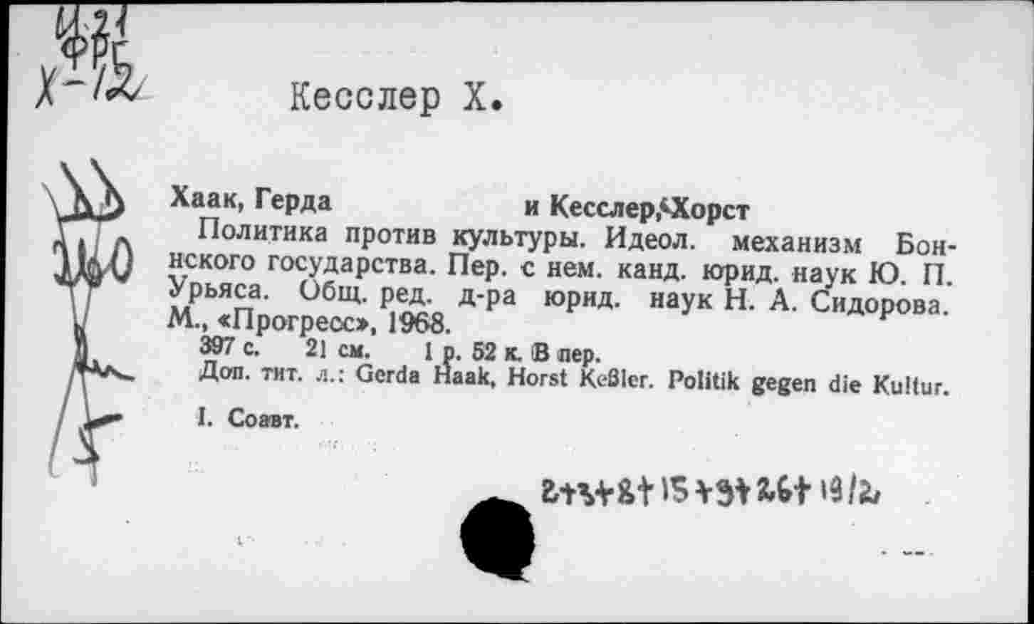 ﻿
Кесслер X.
Хаак, Герда	и Кесслер,КХорст
Политика против культуры. Идеол. механизм Боннского государства. Пер. с нем. канд. юрид. наук Ю П Урьяса. Общ. ред. д-ра юрид. наук Н. А. Сидорова.’ М., «Прогресс», 1968.	F
397 с. 21 см. 1 р. 52 к. В лер.
Доп. тит. л.: Gerda Haak, Horst Keßler. Politik gegen die Kultur.
I. Соавт.
fctu&t IS i9/fc